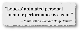 "Loucks' animated personal memoir performance is a gem." —Mark Collins, Boulder Daily Camera "Loucks' animated personal memoir performance is a gem." —Mark Collins, Boulder Daily Camera